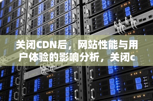 关闭CDN后，网站性能与用户体验的影响分析，关闭cdn后跟域名打不开