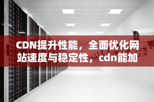CDN提升性能，全面优化网站速度与稳定性，cdn能加速吗