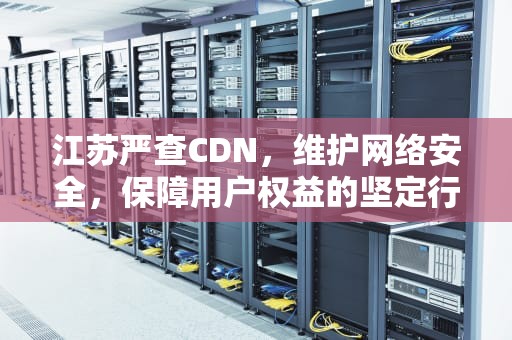 江苏严查CDN，维护网络安全，保障用户权益的坚定行动，江苏严查挂证