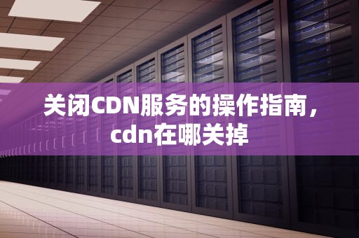 关闭CDN服务的操作指南，cdn在哪关掉