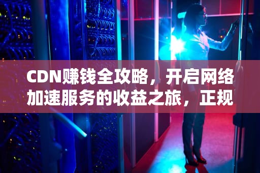 CDN赚钱全攻略，开启网络加速服务的收益之旅，正规cdn赚钱吗