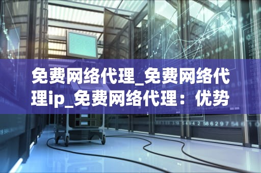 免费网络代理_免费网络代理ip_免费网络代理：优势、风险与选择