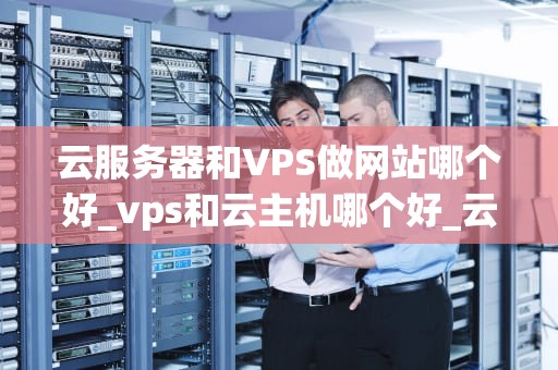 云服务器和VPS做网站哪个好_vps和云主机哪个好_云服务器与VPS做网站的选择分析