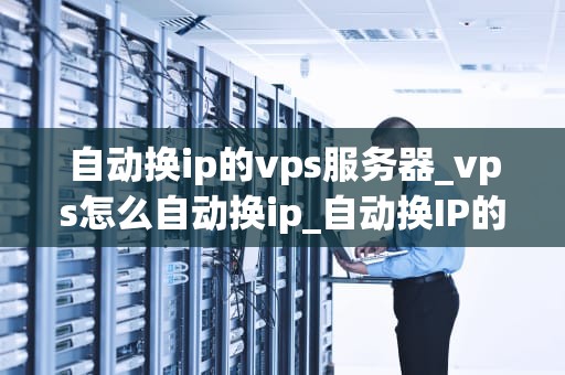 自动换ip的vps服务器_vps怎么自动换ip_自动换IP的VPS服务器：优势、应用与实践