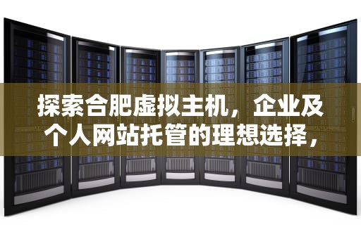 探索合肥虚拟主机，企业及个人网站托管的理想选择，合肥虚拟主机生产厂家