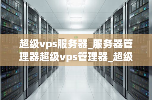 超级vps服务器_服务器管理器超级vps管理器_超级VPS服务器的全面解析