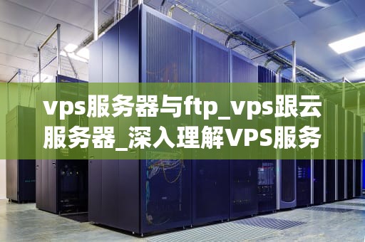 vps服务器与ftp_vps跟云服务器_深入理解VPS服务器与FTP