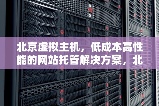 北京虚拟主机，低成本高性能的网站托管解决方案，北京虚拟主机免备案