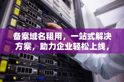 备案域名租用，一站式解决方案，助力企业轻松上线，备案域名租用平台