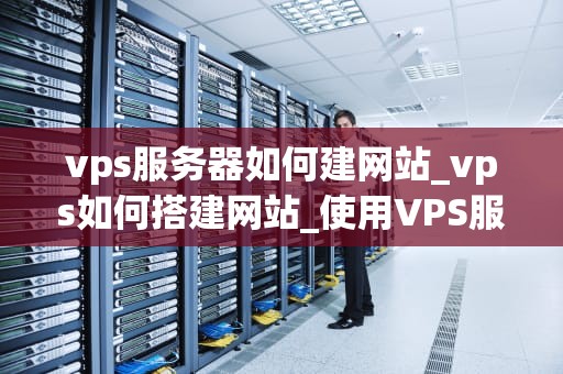 vps服务器如何建网站_vps如何搭建网站_使用VPS服务器建立网站的全面指南