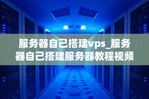服务器自己搭建vps_服务器自己搭建服务器教程视频_服务器自己搭建VPS的全面指南