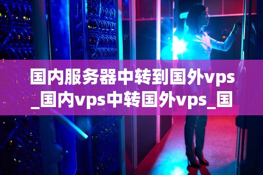 国内服务器中转到国外vps_国内vps中转国外vps_国内服务器中转到国外VPS的全面解析