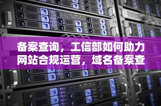 备案查询，工信部如何助力网站合规运营，域名备案查询工信部