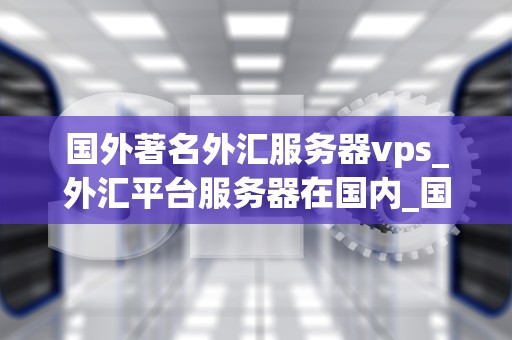 国外著名外汇服务器vps_外汇平台服务器在国内_国外著名外汇服务器VPS的全面解析