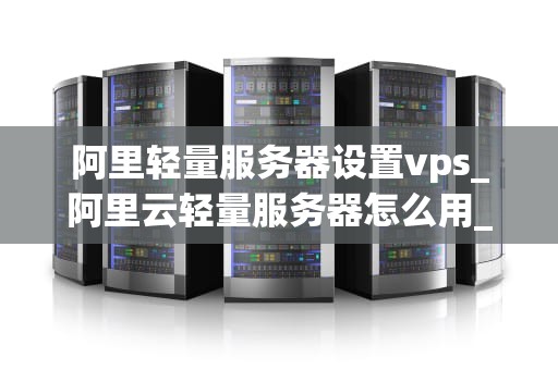 阿里轻量服务器设置vps_阿里云轻量服务器怎么用_阿里轻量服务器设置VPS的详细步骤