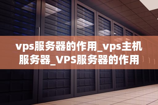 vps服务器的作用_vps主机服务器_VPS服务器的作用及其在现代网络中的重要性