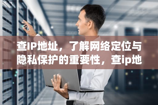 查IP地址，了解网络定位与隐私保护的重要性，查ip地址的cmd命令是什么