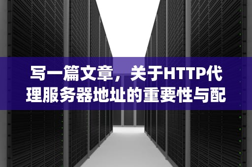 写一篇文章，关于HTTP代理服务器地址的重要性与配置。，http代理服务器作用