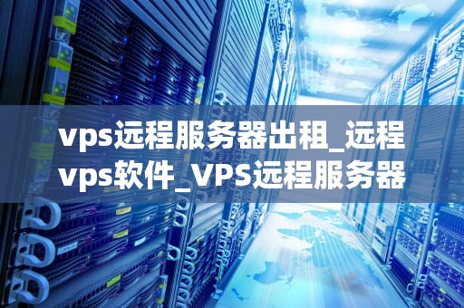 vps远程服务器出租_远程vps软件_VPS远程服务器出租：一种高效、可靠的解决方案