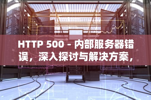 HTTP 500 - 内部服务器错误，深入探讨与解决方案，HTTP500内部服务器错误