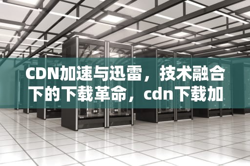 CDN加速与迅雷，技术融合下的下载革命，cdn下载加速