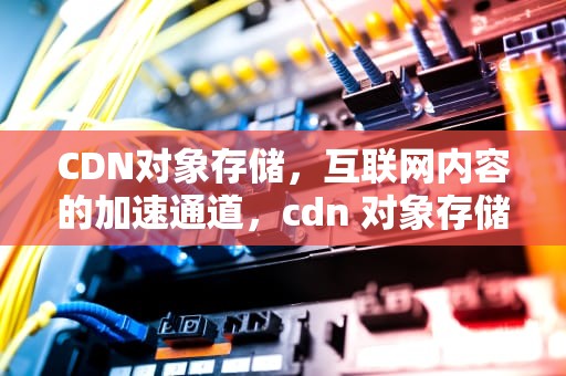 CDN对象存储，互联网内容的加速通道，cdn 对象存储