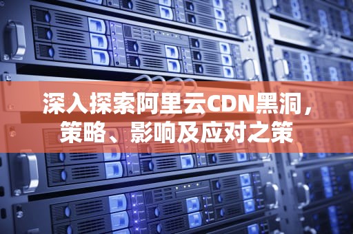 深入探索阿里云CDN黑洞，策略、影响及应对之策