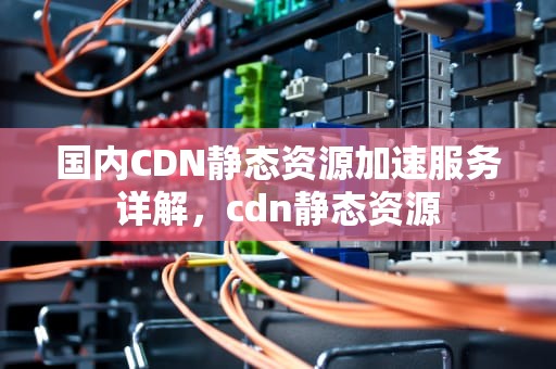 国内CDN静态资源加速服务详解，cdn静态资源