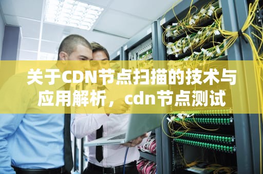 关于CDN节点扫描的技术与应用解析，cdn节点测试