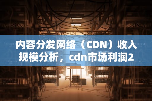 内容分发网络（CDN）收入规模分析，cdn市场利润2021