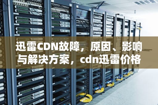 迅雷CDN故障，原因、影响与解决方案，cdn迅雷价格
