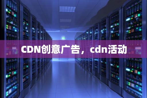 CDN创意广告，cdn活动
