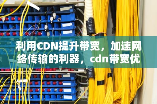 利用CDN提升带宽，加速网络传输的利器，cdn带宽优化