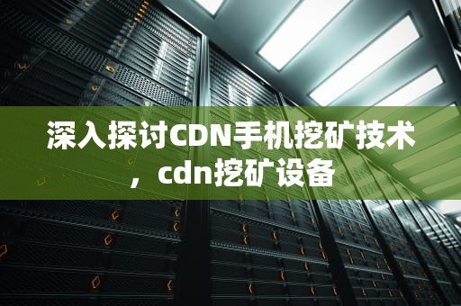 深入探讨CDN手机挖矿技术，cdn挖矿设备