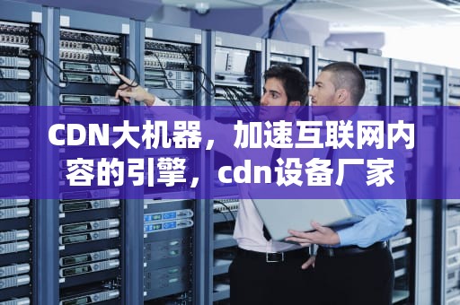 CDN大机器，加速互联网内容的引擎，cdn设备厂家