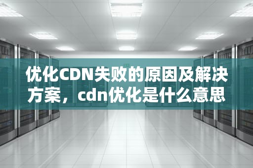 优化CDN失败的原因及解决方案，cdn优化是什么意思