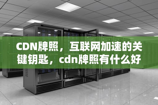 CDN牌照，互联网加速的关键钥匙，cdn牌照有什么好处