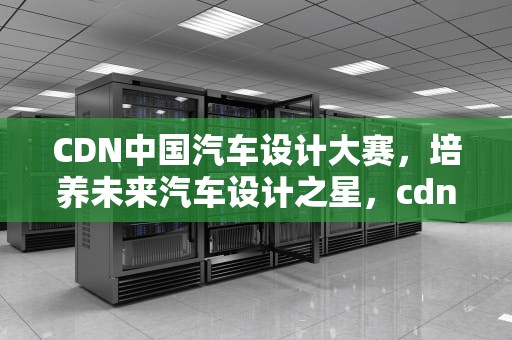 CDN中国汽车设计大赛，培养未来汽车设计之星，cdn汽车设计