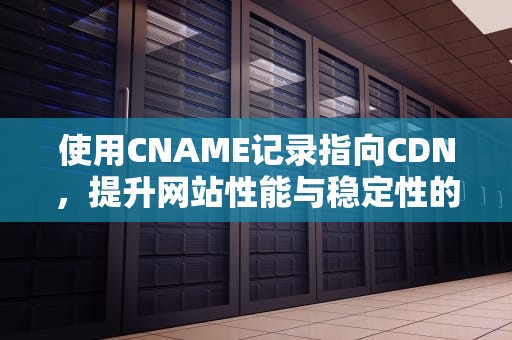 使用CNAME记录指向CDN，提升网站性能与稳定性的关键步骤，CNAME指向网易企业邮箱
