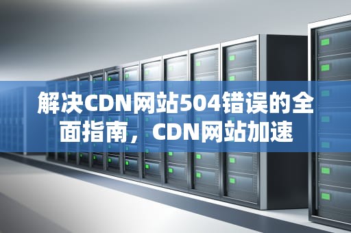 解决CDN网站504错误的全面指南，CDN网站加速