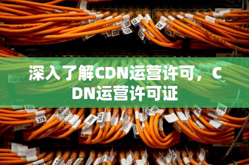 深入了解CDN运营许可，CDN运营许可证
