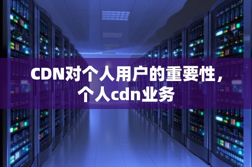 CDN对个人用户的重要性，个人cdn业务