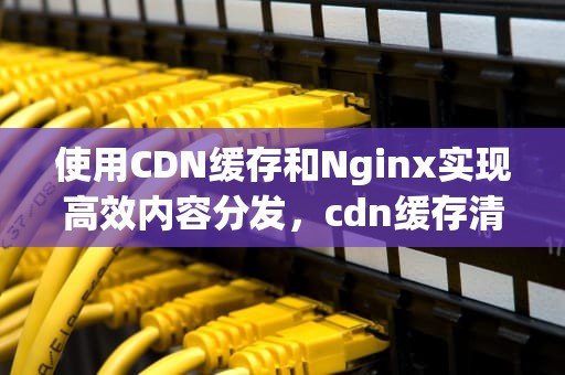使用CDN缓存和Nginx实现高效内容分发，cdn缓存清理什么意思