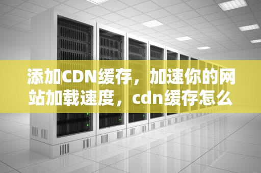 添加CDN缓存，加速你的网站加载速度，cdn缓存怎么设置