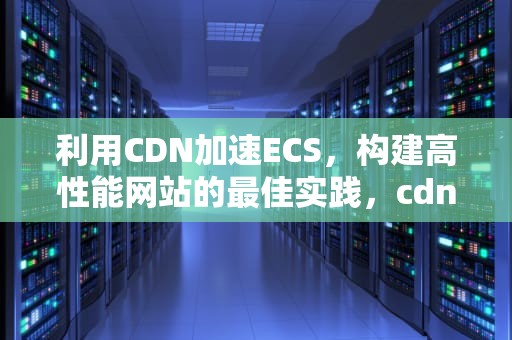 利用CDN加速ECS，构建高性能网站的最佳实践，cdn加速ECS挂载的对象存储