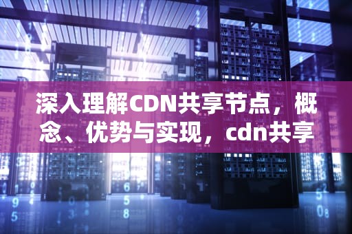 深入理解CDN共享节点，概念、优势与实现，cdn共享节点平台