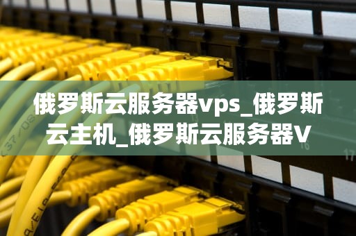 俄罗斯云服务器vps_俄罗斯云主机_俄罗斯云服务器VPS的优势与应用