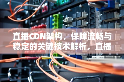 直播CDN架构，保障流畅与稳定的关键技术解析，直播cdn技术