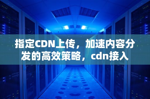 指定CDN上传，加速内容分发的高效策略，cdn接入