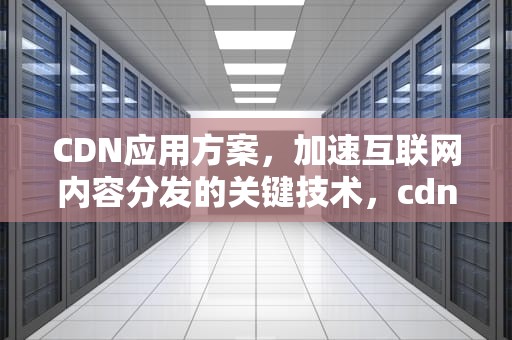 CDN应用方案，加速互联网内容分发的关键技术，cdn 应用